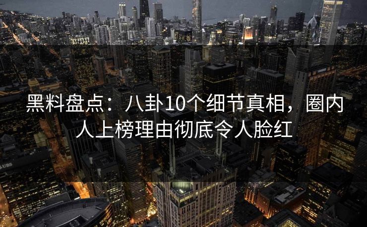 黑料盘点：八卦10个细节真相，圈内人上榜理由彻底令人脸红