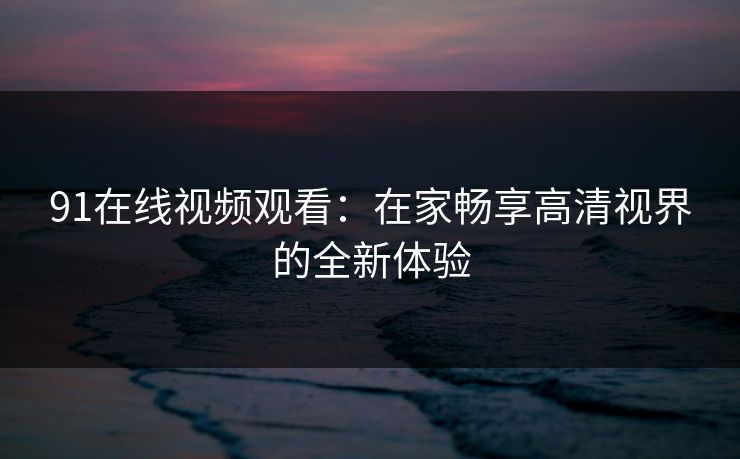 91在线视频观看：在家畅享高清视界的全新体验