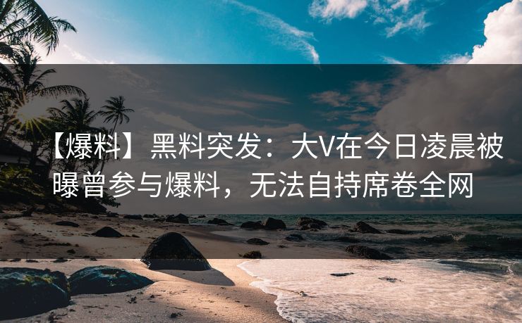 【爆料】黑料突发:大V在今日凌晨被曝曾参与爆料,无法自持席卷全网 【爆料】黑料突发:大V在今日凌晨被曝曾参与爆料,无法自持席卷全网