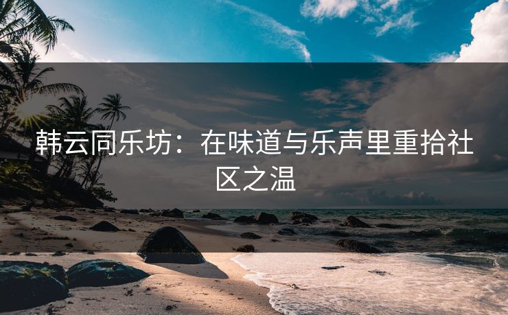 韩云同乐坊:在味道与乐声里重拾社区之温 韩云同乐坊:在味道与乐声里重拾社区之温