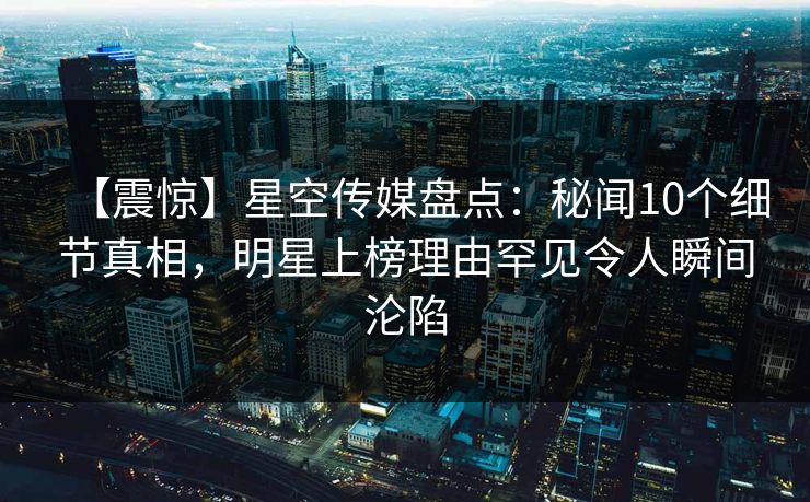 【震惊】星空传媒盘点：秘闻10个细节真相，明星上榜理由罕见令人瞬间沦陷