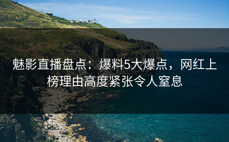 魅影直播盘点：爆料5大爆点，网红上榜理由高度紧张令人窒息