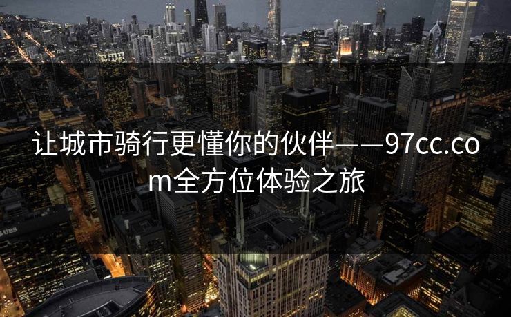让城市骑行更懂你的伙伴——97cc.com全方位体验之旅