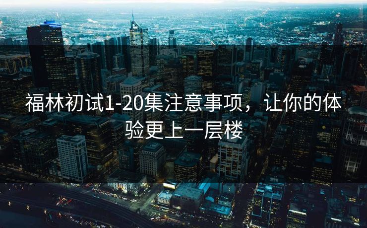 福林初试1-20集注意事项，让你的体验更上一层楼