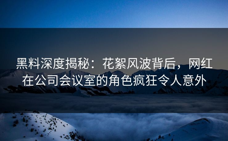 黑料深度揭秘：花絮风波背后，网红在公司会议室的角色疯狂令人意外