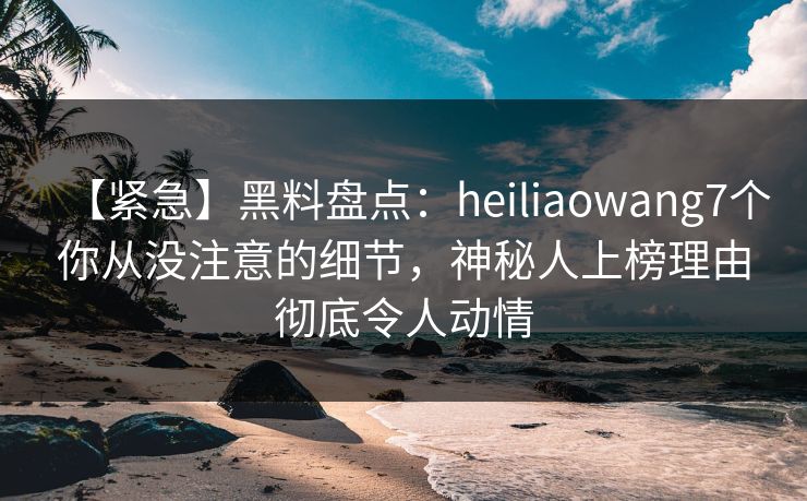 【紧急】黑料盘点：heiliaowang7个你从没注意的细节，神秘人上榜理由彻底令人动情