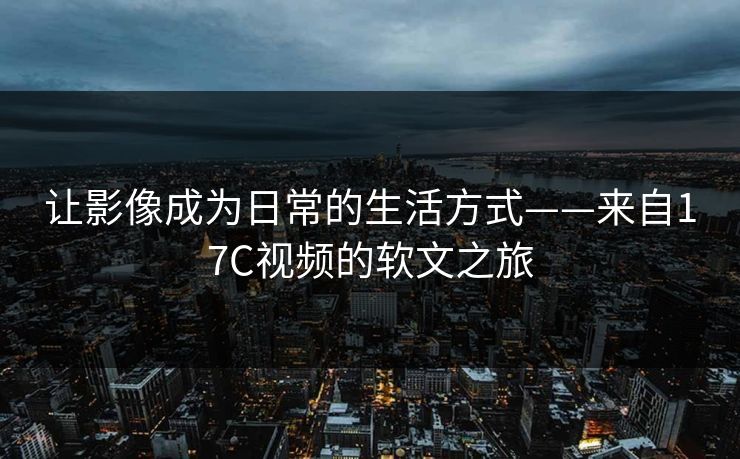 让影像成为日常的生活方式——来自17C视频的软文之旅