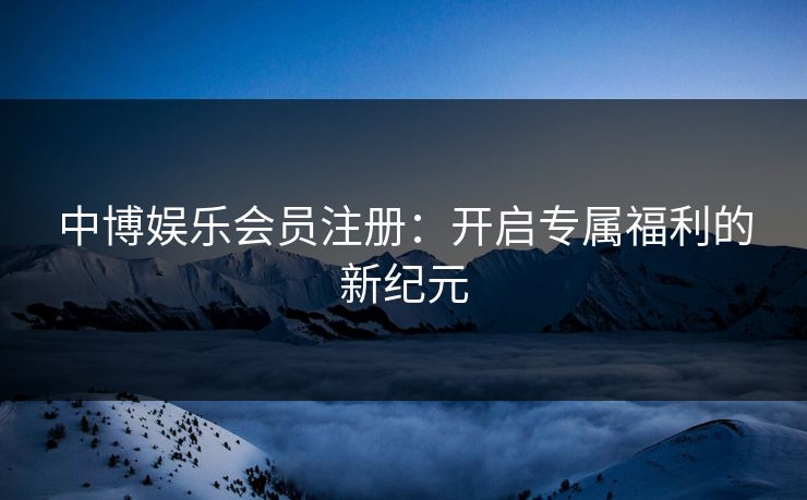 中博娱乐会员注册：开启专属福利的新纪元