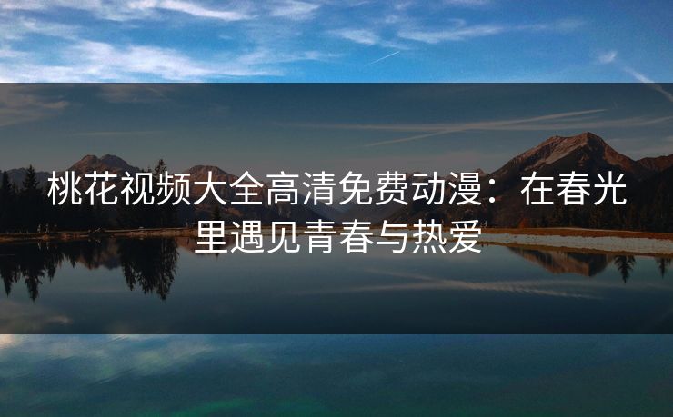 桃花视频大全高清免费动漫：在春光里遇见青春与热爱