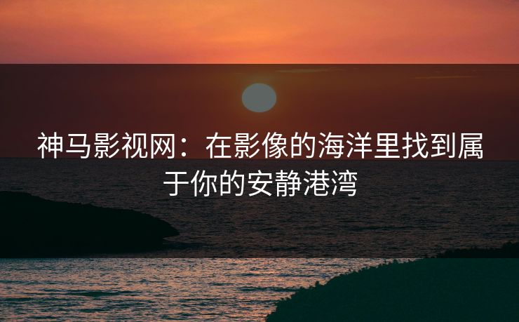 神马影视网:在影像的海洋里找到属于你的安静港湾