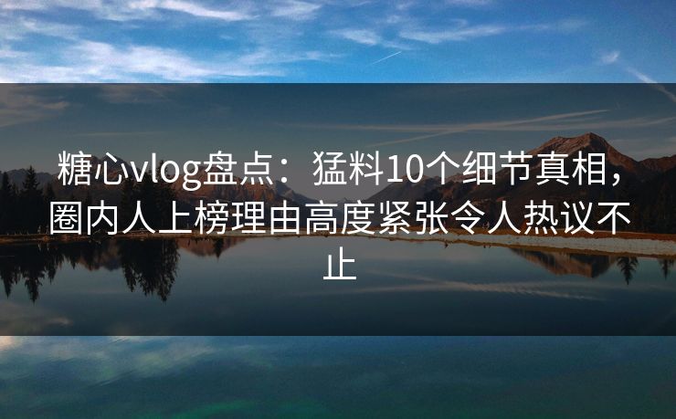 糖心vlog盘点:猛料10个细节真相,圈内人上榜理由高度紧张令人热议不止
