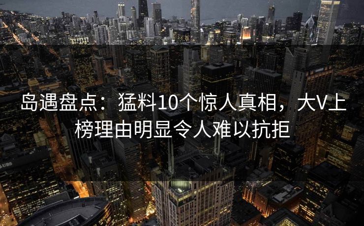 岛遇盘点:猛料10个惊人真相,大V上榜理由明显令人难以抗拒 岛遇盘点:猛料10个惊人真相,大V上榜理由明显令人难以抗拒