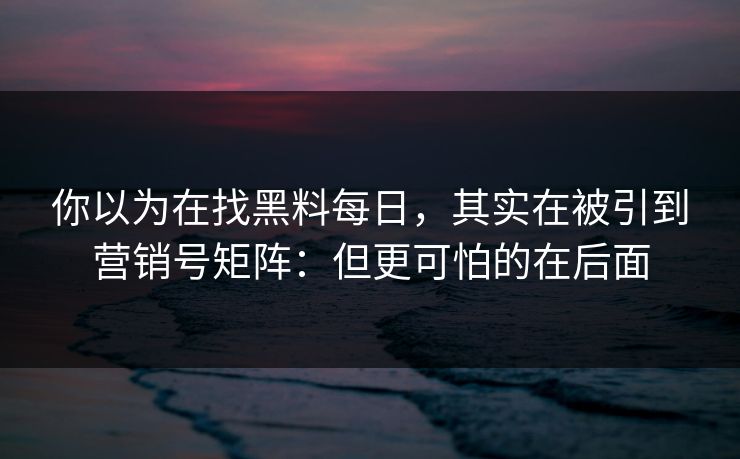 你以为在找黑料每日，其实在被引到营销号矩阵：但更可怕的在后面