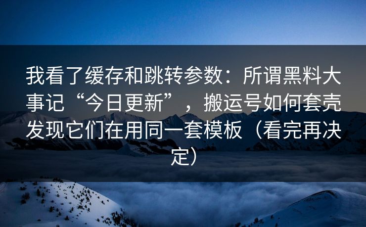 我看了缓存和跳转参数：所谓黑料大事记“今日更新”，搬运号如何套壳发现它们在用同一套模板（看完再决定）