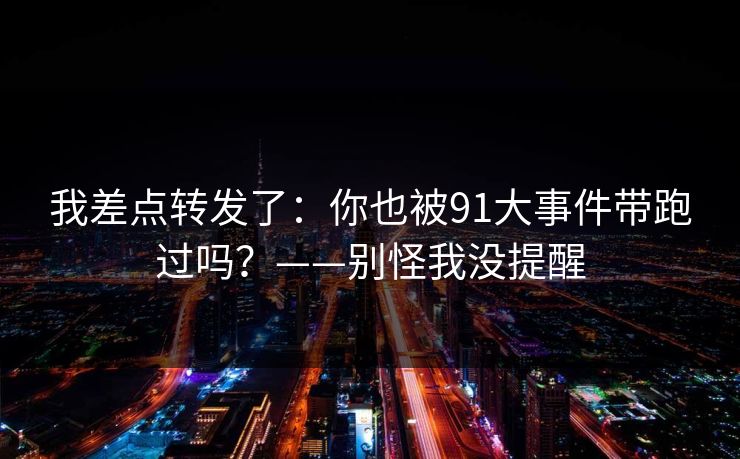 我差点转发了:你也被91大事件带跑过吗?——别怪我没提醒 我差点转发了:你也被91大事件带跑过吗?——别怪我没提醒