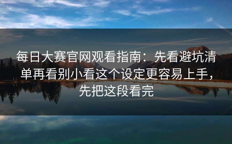 每日大赛官网观看指南：先看避坑清单再看别小看这个设定更容易上手，先把这段看完