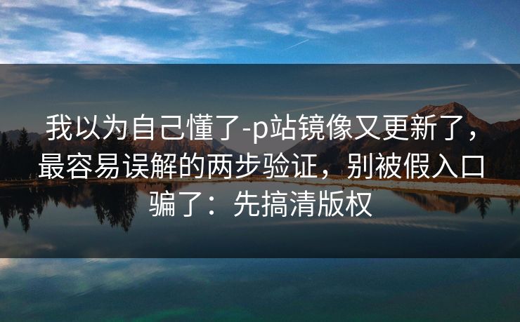 我以为自己懂了-p站镜像又更新了，最容易误解的两步验证，别被假入口骗了：先搞清版权