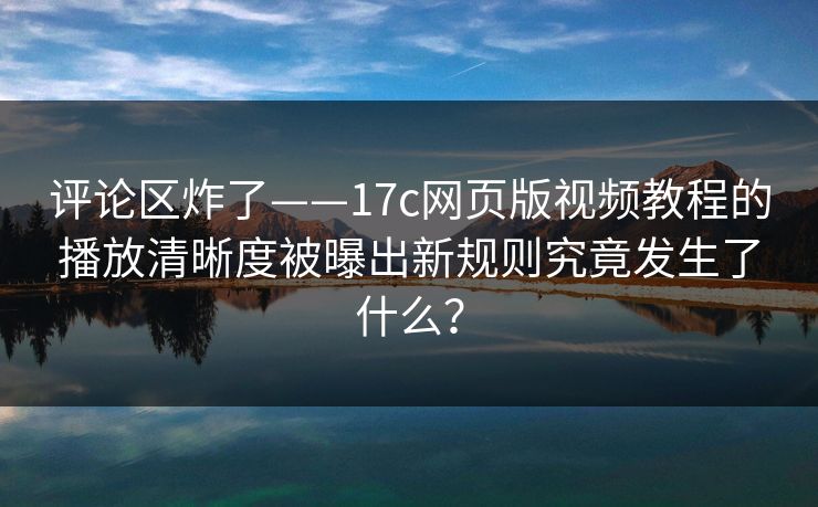 评论区炸了——17c网页版视频教程的播放清晰度被曝出新规则究竟发生了什么？