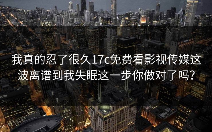 我真的忍了很久17c免费看影视传媒这波离谱到我失眠这一步你做对了吗？