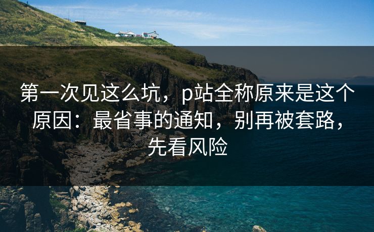 第一次见这么坑，p站全称原来是这个原因：最省事的通知，别再被套路，先看风险