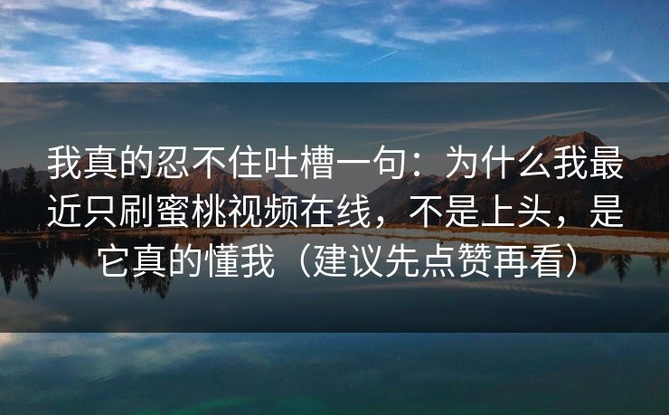 我真的忍不住吐槽一句:为什么我最近只刷蜜桃视频在线,不是上头,是它真的懂我(建议先点赞再看)