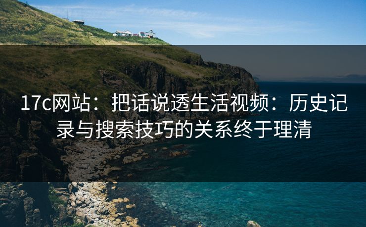 17c网站：把话说透生活视频：历史记录与搜索技巧的关系终于理清