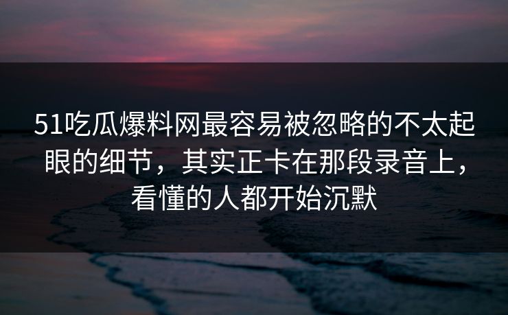 51吃瓜爆料网最容易被忽略的不太起眼的细节，其实正卡在那段录音上，看懂的人都开始沉默